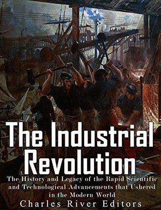 Read online The Industrial Revolution: The History and Legacy of the Rapid Scientific and Technological Advancements that Ushered in the Modern World - Charles River Editors | PDF