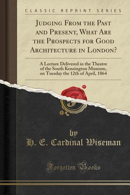 Read online Judging from the Past and Present, What Are the Prospects for Good Architecture in London?: A Lecture Delivered in the Theatre of the South Kensington Museum, on Tuesday the 12th of April, 1864 (Classic Reprint) - Nicholas S.P. Wiseman file in PDF