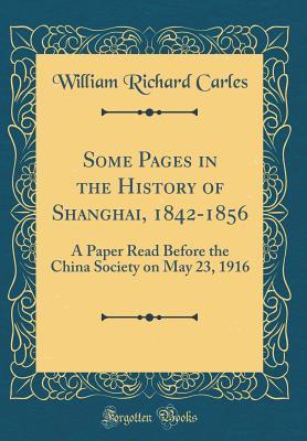 Read Some Pages in the History of Shanghai, 1842-1856: A Paper Read Before the China Society on May 23, 1916 (Classic Reprint) - William Richard Carles file in PDF