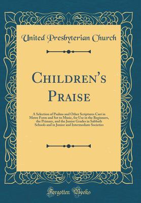 Download Children's Praise: A Selection of Psalms and Other Scriptures Cast in Metre Form and Set to Music, for Use in the Beginners, the Primary, and the Junior Grades in Sabbath Schools and in Junior and Intermediate Societies (Classic Reprint) - United Presbyterian Church file in PDF