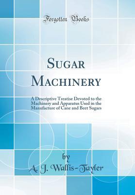 Read online Sugar Machinery: A Descriptive Treatise Devoted to the Machinery and Apparatus Used in the Manufacture of Cane and Beet Sugars (Classic Reprint) - A J Wallis-Tayler | PDF