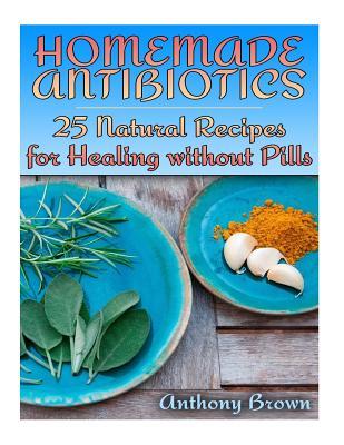 Read Homemade Antibiotics: 25 Natural Recipes for Healing Without Pills: (Healthy Healing, Natural Remedies) - Anthony Brown | PDF