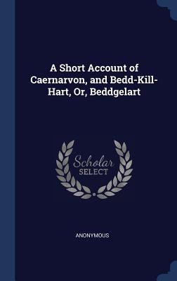 Download A Short Account of Caernarvon, and Bedd-Kill-Hart, Or, Beddgelart - Anonymous | PDF