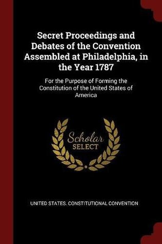 Read online Secret Proceedings and Debates of the Convention Assembled at Philadelphia, in the Year 1787: For the Purpose of Forming the Constitution of the United States of America - United States Constitutional Convention | ePub