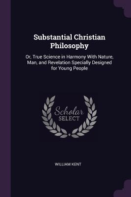 Read online Substantial Christian Philosophy: Or, True Science in Harmony with Nature, Man, and Revelation Specially Designed for Young People - William Kent | ePub