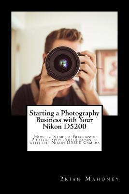Read online Starting a Photography Business with Your Nikon D5200: How to Start a Freelance Photography Photo Business with the Nikon D5200 Camera - Brian Mahoney | ePub