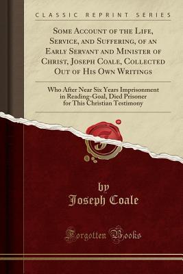 Read Some Account of the Life, Service, and Suffering, of an Early Servant and Minister of Christ, Joseph Coale, Collected Out of His Own Writings: Who After Near Six Years Imprisonment in Reading-Goal, Died Prisoner for This Christian Testimony - Joseph Coale file in ePub