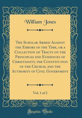 Read The Scholar Armed Against the Errors of the Time, or a Collection of Tracts on the Principles and Evidences of Christianity, the Constitution of the Church, and the Authority of Civil Government, Vol. 1 of 2 (Classic Reprint) - William Jones file in PDF