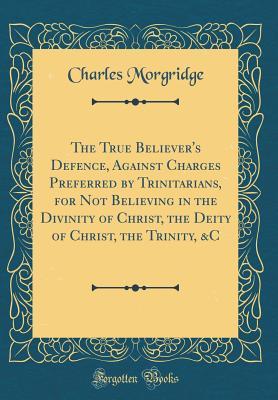 Read The True Believer's Defence, Against Charges Preferred by Trinitarians, for Not Believing in the Divinity of Christ, the Deity of Christ, the Trinity, &c (Classic Reprint) - Charles Morgridge | PDF