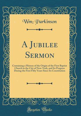 Read A Jubilee Sermon: Containing a History of the Origin of the First Baptist Church in the City of New-York, and Its Progress During the First Fifty Years Since Its Constitution (Classic Reprint) - Wm Parkinson file in PDF