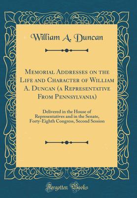 Read Memorial Addresses on the Life and Character of William A. Duncan (a Representative from Pennsylvania): Delivered in the House of Representatives and in the Senate, Forty-Eighth Congress, Second Session (Classic Reprint) - William A. Duncan file in PDF