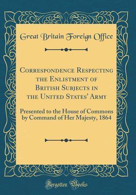 Read online Correspondence Respecting the Enlistment of British Subjects in the United States' Army: Presented to the House of Commons by Command of Her Majesty, 1864 (Classic Reprint) - Great Britain Foreign Office file in ePub