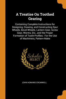 Download A Treatise on Toothed Gearing: Containing Complete Instructions for Designing, Drawing, and Constructing Spur Wheels, Bevel Wheels, Lantern Gear, Screw Gear, Worms, Etc., and the Proper Formation of Tooth-Profiles: For the Use of Machinists, Pattern-Make - John Howard Cromwell file in ePub