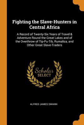 Download Fighting the Slave-Hunters in Central Africa: A Record of Twenty-Six Years of Travel & Adventure Round the Great Lakes and of the Overthrow of Tip-Pu-Tib, Rumaliza, and Other Great Slave-Traders - Alfred James Swann | PDF