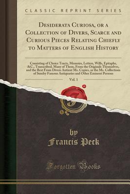 Read Desiderata Curiosa, or a Collection of Divers, Scarce and Curious Pieces Relating Chiefly to Matters of English History, Vol. 1: Consisting of Choice Tracts, Memoirs, Letters, Wills, Epitaphs, &c., Transcribed, Many of Them, from the Originals Themselves - Francis Peck | ePub