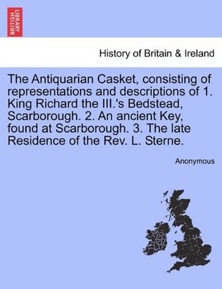 Read The Antiquarian Casket, consisting of representations and descriptions of 1. King Richard the III.'s Bedstead, Scarborough. 2. An ancient Key, found  3. The late Residence of the Rev. L. Sterne. - Anonymous | ePub