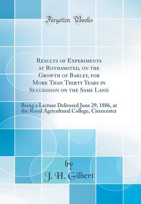 Download Results of Experiments at Rothamsted, on the Growth of Barley, for More Than Thirty Years in Succession on the Same Land: Being a Lecture Delivered June 29, 1886, at the Royal Agricultural College, Cirencester (Classic Reprint) - Joseph Henry Gilbert | PDF