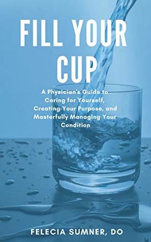 Download Fill Your Cup: A Physician's Guide to Caring for Yourself, Creating Your Purpose, and Masterfully Managing Your Condition - Dr Felecia Sumner | PDF