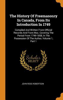 Read online The History of Freemasonry in Canada, from Its Introduction in 1749: Compiled and Written from Official Records and from Mss. Covering the Period from 1749-1858, in the Possession of the Author, Volume 1, Part 1 - John Ross Robertson | PDF