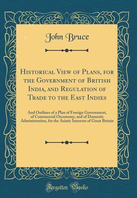 Read online Historical View of Plans, for the Government of British India, and Regulation of Trade to the East Indies: And Outlines of a Plan of Foreign Government, of Commercial Oeconomy, and of Domestic Administration, for the Asiatic Interests of Great Britain - John Bruce | ePub