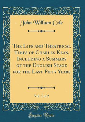 Read The Life and Theatrical Times of Charles Kean, Including a Summary of the English Stage for the Last Fifty Years, Vol. 1 of 2 (Classic Reprint) - John William Cole | PDF