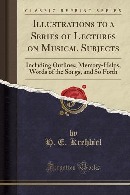 Read Illustrations to a Series of Lectures on Musical Subjects: Including Outlines, Memory-Helps, Words of the Songs, and So Forth (Classic Reprint) - H E Krehbiel | PDF