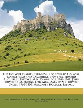 Download The Holyoke Diaries, 1709-1856: Rev. Edward Holyoke, Marblehead And Cambridge, 1709-1768, Edward Augustus Holyoke, M.d., Cambridge, 1742-1747, John  Salem, 1760-1800, Margaret Holyoke, Salem - Edward Augustus Holyoke file in PDF