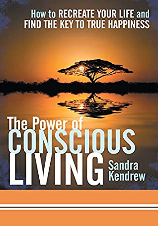 Read Online The Power of Conscious Living: How to Recreate Your Life and Find the Key to True Happiness - Sandra Kendrew file in PDF